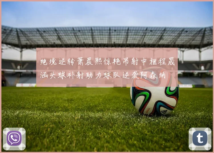 绝境逆转萧晨熙惊艳吊射中框程晟涵头球补射助力球队逆袭阿森纳