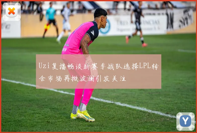 Uzi复播畅谈新赛季战队选择LPL转会市场再掀波澜引发关注